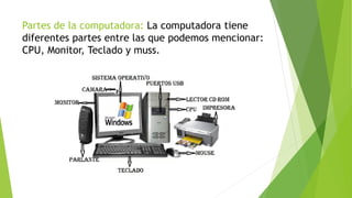 Partes de la computadora: La computadora tiene
diferentes partes entre las que podemos mencionar:
CPU, Monitor, Teclado y muss.
 