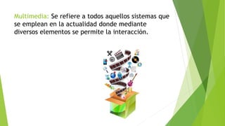 Multimedia: Se refiere a todos aquellos sistemas que
se emplean en la actualidad donde mediante
diversos elementos se permite la interacción.
 