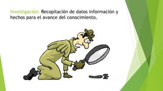 Investigación: Recopilación de datos información y
hechos para el avance del conocimiento.
 