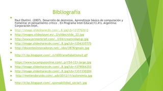 Bibliografía

Paul Otellini. (2007). Desarrollo de destrezas, Aprendizaje básico de computación y
Fomentar el pensamiento critico . En Programa Intel Educar(13,41). Argentina:
Corporación Intel.
 http://image.slidesharecdn.com/…8.jpg?cb=1317762612
 http://images.slideplayer.es/…2/slides/slide_22.jpg
 http://www.primerbrief.com/…3/04/creatividad-gr.jpg
 http://image.slidesharecdn.com/…8.jpg?cb=1256337775
 http://docentesinnovadores.net/…idos/3878/gmain.jpg

http://1.bp.blogspot.com/…/s1600/analfabetismo2.gif

https://www.tucampusonline.com/…p/154-121-large.jpg
 http://image.slidesharecdn.com/…8.jpg?cb=1379066253
 http://image.slidesharecdn.com/…8.jpg?cb=1331330204
 http://metiendoruido.com/…ads/2012/11/autonomia.jpg

http://4.bp.blogspot.com/…sponsabilidad_social1.jpg
 