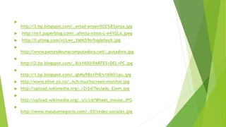 
http://3.bp.blogspot.com/…ertad-ensen%CC%83anza.jpg
 http://m1.paperblog.com/…afecta-ninos-L-e41GLA.jpeg
 http://i.ytimg.com/vi/Lwr_YaNt59o/hqdefault.jpg

http://www.partesdeunacomputadora.net/…putadora.jpg

http://2.bp.blogspot.com/…8/s1600/PARTES+DEL+PC.jpg

http://1.bp.blogspot.com/…gbNy98z1Pi8/s1600/cpu.jpg
 http://www.elive.co.nz/…nch-touchscreen-monitor.jpg
 http://upload.wikimedia.org/…/2/2d/Teclado_Ejem.jpg

http://upload.wikimedia.org/…s/c/c6/Wheel_mouse.JPG

http://www.masquenegocio.com/…07/redes-sociales.jpg
 