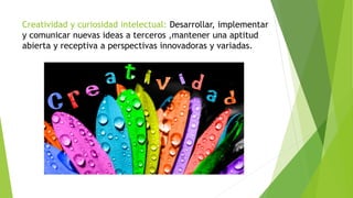 Creatividad y curiosidad intelectual: Desarrollar, implementar
y comunicar nuevas ideas a terceros ,mantener una aptitud
abierta y receptiva a perspectivas innovadoras y variadas.
 
