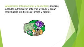 Alfabetismo informacional y en medios: Analizar,
acceder, administrar, integrar, evaluar y crear
información en distintas formas y medios.
 