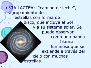 VIA LACTEA:  “camino de leche”, agrupamiento de  estrellas con forma de  disco, que incluye al Sol  y a su sistema solar. Se  puede observar  como una banda  blanca  luminosa que se  extiende a través del  cielo con muchas  estrellas. 