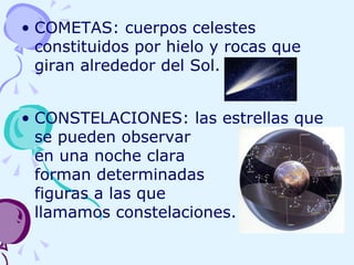 COMETAS: cuerpos celestes constituidos por hielo y rocas que giran alrededor del Sol. CONSTELACIONES: las estrellas que se pueden observar    en una noche clara    forman determinadas  figuras a las que  llamamos constelaciones. 