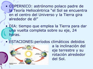 COPERNICO: astrónomo polaco padre de la Teoría Heliocéntrica “el Sol se encuentra en el centro del Universo y la Tierra gira alrededor de él” DIA: tiempo que emplea la Tierra para dar una vuelta completa sobre su eje, 24 horas. ESTACIONES:períodos climáticos  debidos  a la inclinación del  eje terrestre y su  rotación alrededor  del Sol. 