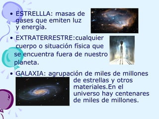 ESTRELLLA: masas de    gases que emiten luz    y energía. EXTRATERRESTRE:cualquier  cuerpo o situación física que se encuentra fuera de nuestro planeta. GALAXIA: agrupación de miles de millones  de estrellas y otros  materiales.En el  universo hay centenares  de miles de millones. 