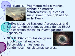 METEORITO: fragmento más o menos  grande de material  extraterrestre, que cae al  suelo. Caen unos 500 al año  en la Tierra. NASA: siglas de Nacional Aeronautics and Space Administration, agencia de los EEUU que coordina todas las investigaciones espaciales. NEBULOSA: cúmulos de gases  y polvos en el espacio.  Se consideran los lugares  donde nacen los sistemas solares. 