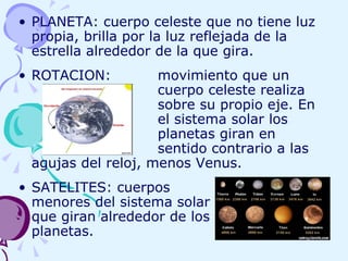 PLANETA: cuerpo celeste que no tiene luz propia, brilla por la luz reflejada de la estrella alrededor de la que gira. ROTACION:  movimiento que un  cuerpo celeste realiza sobre su propio eje. En  el sistema solar los  planetas giran en  sentido contrario a las agujas del reloj, menos Venus. SATELITES: cuerpos   menores del sistema solar   que giran alrededor de los   planetas. 