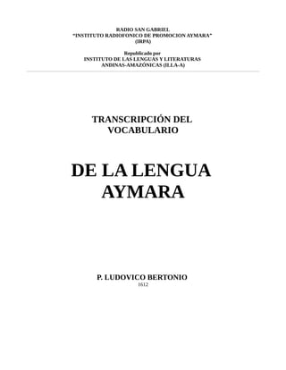 RADIO SAN GABRIEL
“INSTITUTO RADIOFONICO DE PROMOCION AYMARA”
(IRPA)
Republicado por
INSTITUTO DE LAS LENGUAS Y LITERATURAS
ANDINAS-AMAZÓNICAS (ILLA-A)
TRANSCRIPCIÓN DEL
VOCABULARIO
DE LA LENGUA
AYMARA
P. LUDOVICO BERTONIO
1612
 