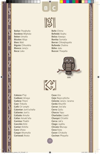 13
Bailar: Thuqhuña
Bandera: Wiphala
Beber: Umaña
Bicolor: Allqa
Bien: Wali
Bigote: Chhunkha
Blanco: Janq’u
Boca: Laka
Juku
B C
Bofe: Chima
Bofedal: Xuqhu
Bolso: Xawayu
Bonita: Sumalla
Borrar: Chhaqhayaña
Bufanda: Chalina
Búho: Juku
Buscar: Thaqaña
Cabeza: P’iqi
Cadáver: Amaya
Cadera: Thixni
Caer: Tinkuña
Café: Ch ‘umphi
Calentar: Junt’uchaña
Caliente: Junt’u
Callado: Amuña
Callar: Amukt’aña
Camino: Thakhi
Canción: Kirki
Cantar: Kirkiña
Cara: Uñaxa
Cargar: Khumuña
Carnaval: Anata
Casa: Uta
Ceja: Nayra phichu
Celeste: Janq’u larama
Cerdo: Khuchhi
Cerrar: Jist’aña
Cerro: Qullu
Chacra: Yapu
Charlatán: Llawlli
Charqui: Ch’arkhi
Cerca: Jak’a
Ciego: Juykhu
Círculo: Muruqu
Coca: Kuka
Cocer: Ch’ukuña
Cocinar: Phayaña
diccionario_aymara_145_230.indd 13 14-01-2019 13:13:02
 