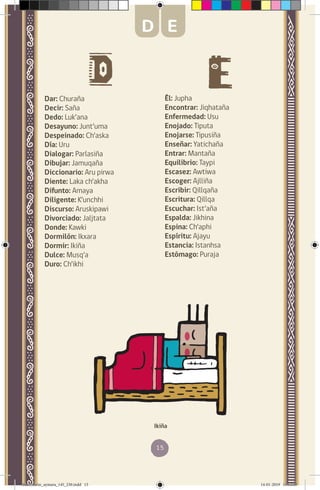 15
Dar: Churaña
Decir: Saña
Dedo: Luk’ana
Desayuno: Junt’uma
Despeinado: Ch’aska
Día: Uru
Dialogar: Parlasiña
Dibujar: Jamuqaña
Diccionario: Aru pirwa
Diente: Laka ch’akha
Difunto: Amaya
Diligente: K’unchhi
Discurso: Aruskipawi
Divorciado: Jaljtata
Donde: Kawki
Dormilón: Ikxara
Dormir: Ikiña
Dulce: Musq’a
Duro: Ch’ikhi
Él: Jupha
Encontrar: Jiqhataña
Enfermedad: Usu
Enojado: Tiputa
Enojarse: Tipusiña
Enseñar: Yatichaña
Entrar: Mantaña
Equilibrio: Taypi
Escasez: Awtiwa
Escoger: Ajlliña
Escribir: Qillqaña
Escritura: Qillqa
Escuchar: Ist’aña
Espalda: Jikhina
Espina: Ch’aphi
Espíritu: Ajayu
Estancia: Istanhsa
Estómago: Puraja
Ikiña
D E
diccionario_aymara_145_230.indd 15 14-01-2019 13:13:03
 