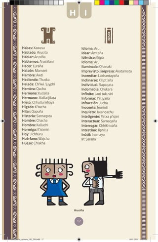 17
Habas: Xawasa
Hablado: Arusita
Hablar: Arusiña
Hablemos: Arusiñani
Hacer: Luraña
Halcón: Mamani
Hambre: Awti
Hediondo: Thuska
Helada: Ch’iwi /juyphi
Hembra: Qachu
Hermana: Kullalla
Hermano: Jilalla/jilata
Hielo: Chhullunkhaya
Hígado: K’iwcha
Hilar: Qapuña
Historia: Sarnaqata
Hombre: Chacha
Hombro: Kallachi
Hormiga: K’isimiri
Hoy: Jichhuru
Huérfano: Wajcha
Hueso: Ch’akha
Idioma: Aru
Idear: Amtaña
Idéntico: Kijpa
Idioma: Aru
Iluminado: Qhanaki
Imprevisto, sorpresa: Akatamata
Incendiar: Lakhantayaña
Inclinarse: Killpt’aña
Individual: Sapaqata
Indomable: Chukara
Infinito: Jani tukusiri
Informar: Yatiyaña
Infracción: Jucha
Inocente: Inurinti
Inquieto: Jalanqachu
Inteligente: Patxa p’iqini
Interactuar: Sarnaqaña
Interrogar: Chhikhixaña
Intestino: Jiphilla
Inútil: Inamaya
Ir: Saraña
Arusiña
H I
diccionario_aymara_145_230.indd 17 14-01-2019 13:13:04
 
