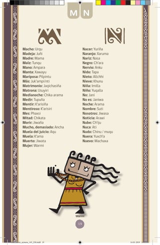 19
Macho: Urqu
Madeja: Juñi
Madre: Mama
Maíz: Tunqu
Mano: Ampara
Manta: Xawayu
Mariposa: Pilpintu
Más: Juk’ampi/nti
Matrimonio: Jaqichasiña
Matrona: Usuyiri
Medianoche: Chika arama
Medir: Tupuña
Mentir: K’arisiña
Mentiroso: K’arisiri
Mes: Phaxsi
Mitad: Chikata
Morir: Jiwaña
Mucho, demasiado: Ancha
Muela del juicio: Aqu
Muela: K’ama
Muerto: Jiwata
Mujer: Warmi
Nacer: Yuriña
Naranjo: Xaruma
Nariz: Nasa
Negro: Ch’ara
Nervio: Anku
Nido: Tapa
Nieto: Allchhi
Nieve: Khunu
Niña: Imilla
Niño: Yuqalla
No: Jani
No es: Janiwa
Noche: Arama
Nombre: Suti
Nosotros: Jiwasa
Noticia: Arawi	
Nube: Ch’iju
Nuca: Ati
Nudo: Chinu / muqu
Nuera: Yuxch’a
Nuevo: Machaxa
Warmi
M N
diccionario_aymara_145_230.indd 19 14-01-2019 13:13:05
 