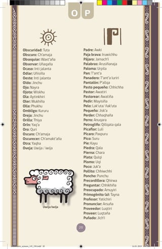 20
Obscuridad: Tuta
Obscuro: Ch’amaja
Obsequiar: Waxt’aña
Observar: Uñaqaña
Ocaso: Inti jalanta
Odiar: Uñisiña
Oeste: Inti jalanta
Oído: Jinchu
Ojo: Nayra
Ojota: Wiskhu
Ola: Aytinkhiri
Oler: Mukhiña
Olla: Phukhu
Ombligo: Kururu
Oreja: Jinchu
Orilla: Thiya
Orín: Yaq’a
Oro: Quri
Oscuro: Ch’amaja
Oscurecer: Ch’amakt’aña
Otra: Yaqha
Oveja: Uwija / iwija
Padre: Awki
Paja brava: Iruwichhu
Pájaro: Jamach’i
Palabras: Arusiñanaja
Paloma: Urpila
Pan: T’ant’a
Panadero: T’ant’a luriri
Pantalón: P’allqa
Pasto pequeño: Chhichha
Pastor: Awatiri
Pastorear: Awatiña
Pedir: Mayisiña
Pelo: Lak’uta/ ñak’uta
Pequeño: Jisk’a
Perder: Chhaqhaña
Perro: Anuqara
Petroglifo: Qillqata qala
Picaflor: Luli
Pícaro: Paxpuru
Pico: Suru
Pie: Kayu
Piedra: Qala
Pierna: Chara
Plata: Qulqi
Plomo: Uqi
Poco: Juk’a
Pollito: Chhiwchhi
Poncho: Punchu
Precordillera: Qhirwa
Preguntar: Chhikhiña
Preocupado: Amuyiri
Primogénito (a): Tayna
Profesor: Yatichiri
Pronunciar: Arsuña
Proveedor: Luqtiri
Proveer: Luqtaña
Puñado: Jich’i
Uwija/Iwija
O P
diccionario_aymara_145_230.indd 20 14-01-2019 13:13:06
 