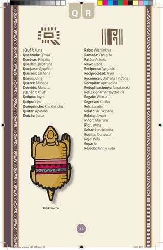 21
¿Qué?: Kuna
Quebrada: Q’awa
Quebrar: Pakjaña
Quedar: Qhiparaña
Quejarse: Ayquña
Quemar: Lakhaña
Quena: Qina
Querer: Munaña
Querido: Munata
¿Quién?: Khisti
Quínoa: Juyra
Quipo: Kipu
Quirquincho: Khirkhinchu
Quitar: Aparaña
Quizás: Inasa
Rabo: Wich’inkha
Ramada: Chhujlla
Ratón: Achaku
Rayo: Illapa
Recíproca: Aynjasiri
Reciprocidad: Ayni
Reconocer: Uñt’aña / iñt’aña
Recopilar: Apthapiña
Reduplicaciones: Apxatanaka
Reflexionar: Amayttasiña
Regalo: Waxt’a
Regresar: Kutiña
Reír: Laruña
Relato: Aruskipaña
Relato: Jawari
Riñón: Mayruru
Río: Jawira
Robar: Lunthataña
Rodilla: Qunqura
Rojo: Wila
Ropa: Isi
Rosado: Janq’u wila
Khirkhinchu
Q R
diccionario_aymara_145_230.indd 21 14-01-2019 13:13:07
 