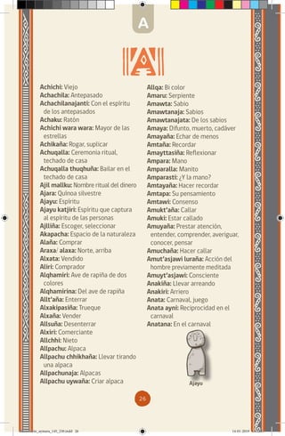 26
Achichi: Viejo
Achachila: Antepasado
Achachilanajanti: Con el espíritu
de los antepasados
Achaku: Ratón
Achichi wara wara: Mayor de las
estrellas
Achikaña: Rogar, suplicar
Achuqalla: Ceremonia ritual,
techado de casa
Achuqalla thuqhuña: Bailar en el
techado de casa
Ajil mallku: Nombre ritual del dinero
Ajara: Quínoa silvestre
Ajayu: Espíritu
Ajayu katjiri: Espíritu que captura
al espíritu de las personas
Ajlliña: Escoger, seleccionar
Akapacha: Espacio de la naturaleza
Alaña: Comprar
Araxa/ alaxa: Norte, arriba
Alxata: Vendido
Aliri: Comprador
Alqhamiri: Ave de rapiña de dos
colores
Alqhamirina: Del ave de rapiña
Allt’aña: Enterrar
Alxakipasiña: Trueque
Alxaña: Vender
Allsuña: Desenterrar
Alxiri: Comerciante
Allchhi: Nieto
Allpachu: Alpaca
Allpachu chhikhaña: Llevar tirando
una alpaca
Allpachunaja: Alpacas
Allpachu uywaña: Criar alpaca
Allqa: Bi color
Amaru: Serpiente
Amawta: Sabio
Amawtanaja: Sabios
Amawtanajata: De los sabios
Amaya: Difunto, muerto, cadáver
Amayaña: Echar de menos
Amtaña: Recordar
Amayttasiña: Reflexionar
Ampara: Mano
Amparalla: Manito
Amparasti: ¿Y la mano?
Amtayaña: Hacer recordar
Amtapa: Su pensamiento
Amtawi: Consenso
Amukt’aña: Callar
Amuki: Estar callado
Amuyaña: Prestar atención,
entender, comprender, averiguar,
conocer, pensar
Amuchaña: Hacer callar
Amut’asjawi luraña: Acción del
hombre previamente meditada
Amuyt’asjawi: Consciente
Anakiña: Llevar arreando
Anakiri: Arriero
Anata: Carnaval, juego
Anata ayni: Reciprocidad en el
carnaval
Anatana: En el carnaval
Ajayu
A
diccionario_aymara_145_230.indd 26 14-01-2019 13:13:17
 