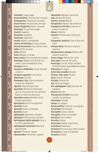 27
Anataña: Juego, jugar
Anata kirkiña: Canción del carnaval
Anatapacha: Tiempo de carnaval
Anata Pasiri: Pasante del carnaval
Anata thuqhuña: Bailar carnaval
Anatayiri: El que hace jugar
Anatiri: Jugador
Anatjawi: Jugando
Anatxara: Juguetón
Ancha: Mucho, demasiado
Ancha ch’uñuriwa: Es muy helado
Ancha khunuriwa: Cae mucha nieve
Anhu: Collar de lana
Anku: Nervio
Anta: Majada / campo
Anta utana: En la vivienda de campo
Antisuyu: Región oriental de los
andes, selva amazónica; Este
Anuqara: Perro
Anuqara chhikhaña: Llevar tirando
un perro
Anuqara uywaña: Criar perro
Añathuya: Zorrillo
Añawaya t’ula: Tipo de arbusto
propio del altiplano
Apachi: Vieja (despectivo)
Apachita: Montículo de piedra
que se encuentra en los caminos.
Espacio ritual de descanso
Apachita mama: Nombre ritual
(madre apacheta)
Apachitaru: Hacia la apacheta
Apaniña: Traer
Aparaña: Quitar, arrebatar
Apsuña: Sacar
Apthapiña: Aglutinar, recoger
Apthapiri: Persona que recopila
Apthapjawi liyiña qilqaña: Leer y
escribir aglutinando
Apthapjawi sutichaña: Nominar
aglutinando
Apxata: Presente, regalo
Apxatanaka: Presentes, regalos
Apxataña: Agregar, aumentar
Aqu: Muela del juicio
Arama/ aruma: Noche
Araxpacha: Espacio del universo
Araxpacha uñt’aña: Conocer el
espacio superior
Arawi: Noticia
Arawiri: Persona que comunica
noticia
Araxpacha awkinti: Con el Dios del
cielo
Araxpachata: Desde el espacio
superior
Araxpachana sawipa: Relatos del
espacio superior
Araxa thaya: Viento del norte
Arax jaqi: Persona del norte
Araxsaya: Los de arriba /unidad
territorial norte / parcialidad de arriba
Arkasana: Al seguir
Armt’aña/armaña: Olvidar
Arnaxa/ qíxu qíxu: Trueno
Arsu: Sonido, fonema
Arsuña: Pronunciar
Aru: Idioma, lengua
Aru apthapjawi: Aglutinación de
palabras
Arumi: Naranjo
Arunaja/ka ist’aña: Escuchar
sonidos de palabras
Aruntaña: Saludar
Arupa: Su lengua
Arupa yatiña: Conocer su lenguaje
Aru pirwa: Diccionario
Arurapiña: Llevar saludo
Arurapita: “Dale mi saludo”
Arusinta: Vas a hablar
Arusiña: Hablar
Arustama: Habla, imperativo
Arusiñani: Hablemos
Arusxara: Persona que habla mucho
Arusitma: Lo que tú hablaste
Armaña: Olvidar
A
diccionario_aymara_145_230.indd 27 14-01-2019 13:13:18
 