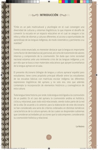 3
INTRODUCCIÓN
“Chile es un país multicultural y plurilingüe en el cual convergen una
diversidad de culturas y sistemas lingüísticos, lo que impone el desafío de
convertir la escuela en un espacio educativo en el cual se asegure a los
niños y niñas de idiomas y culturas diferentes, el acceso a oportunidades de
aprendizaje de las lenguas indígenas, de modo sistemático y pertinente a su
realidad.”
Frente a este enunciado, es menester destacar que la lengua es importante
comofactordeidentidadsocialypersonal,asícomodetransmisióndevalores
internos y comprensión de la cosmovisión. Sin duda que como sociedad
nacional estamos ante una inminente crisis de las lenguas indígenas, y es
por ello que se busca crear materiales educativos que apoyen la enseñanza
de la lengua aymara en el aula.
El presente diccionario bilingüe de lengua y cultura aymara/ español para
estudiantes, tiene como propósito principal difundir entre los estudiantes
de las escuelas básicas con matrícula escolar indígena, las diferentes
expresiones lingüísticas del aymara, y no solo eso, sino que además
contempla la incorporación de elementos históricos y cosmogónicos de
esta cultura.
Toda lengua tiene historia, por ende, toda lengua está ligada a la cosmovisión
de un pueblo. En el caso del aymara, la cosmovisión andina es holística,
cíclica y relacional, pues todo está relacionado, siendo todos parte de la red
de la vida. De acuerdo a lo anterior, para la elaboración de este diccionario
se han considerado una serie de criterios ordenados en distintas temáticas
características de la cultura aymara, de las cuales se desprenden subtemas
que consideran actividades y/o acciones que la subcomponen, considerando
su cosmovisión holística y relacional.
La Autora
diccionario_aymara_145_230.indd 3 14-01-2019 13:12:49
 