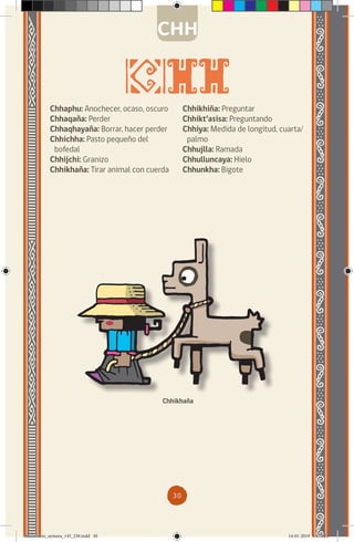 30
Chhaphu: Anochecer, ocaso, oscuro
Chhaqaña: Perder
Chhaqhayaña: Borrar, hacer perder
Chhichha: Pasto pequeño del
bofedal
Chhijchi: Granizo
Chhikhaña: Tirar animal con cuerda
Chhikhaña
CHH
Chhikhiña: Preguntar
Chhikt’asisa: Preguntando
Chhiya: Medida de longitud, cuarta/
palmo
Chhujlla: Ramada
Chhulluncaya: Hielo
Chhunkha: Bigote
diccionario_aymara_145_230.indd 30 14-01-2019 13:13:21
 