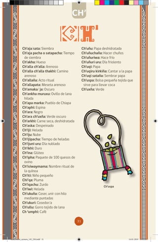 31
Ch’aja/sata: Siembra
Ch’aja pacha o satapacha: Tiempo
de siembra
Ch’akha: Hueso
Ch’alla ch’alla: Arenoso
Ch’alla ch’alla thakhi: Camino
arenoso
Ch’allaña: Acto ritual
Ch’allapata: Meseta arenoso
Ch’amaka/ ja: Oscuro
Ch’ankha muruxu: Ovillo de lana
hilada
Ch’apa marka: Pueblo de Chiapa
Ch’aphi: Espina
Ch’ara: Negro
Ch’ara ch’uxña: Verde oscuro
Ch’arkhi: Carne seca, deshidratada
Ch’aska: Despeinado
Ch’iji: Helada
Ch’iju: Nube
Ch’ijipacha: Tiempo de heladas
Ch’ijuni uru: Día nublado
Ch’ikhi: Duro
Ch’ina: Glúteo
Ch’ipha: Paquete de 100 quesos de
ovino
Ch’isiwaymama: Nombre ritual de
la quínoa
Ch’iti: Niño pequeño
Chi’qa: Pluma
Ch’iqachu: Zurdo
Ch’iwi: Helada
Ch’ukuña: Coser, unir con hilo
mediante puntadas
Ch’ukuri: Cosedor/a
Ch’ullu: Gorro tejido de lana
Ch ‘umphi: Café
Ch’uñu: Papa deshidratada
Ch’uñuchaña: Hacer chuños
Ch’uñuriwa: Hace frío
Ch’uñuri uru: Día friolento
Ch’uqi: Papa
Ch’uqiru kirkiña: Cantar a la papa
Ch’uqi sataña: Sembrar papa
Ch’uspa: Bolsa pequeña tejida que
sirve para llevar coca
Ch’uxña: Verde
Ch’uspa
CH’
diccionario_aymara_145_230.indd 31 14-01-2019 13:13:21
 