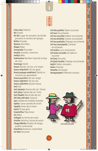 32
Ichu tata: Padrino
Iki: Sueño
Iki iki: Lugar de ensueño, de donde
proviene el nombre de Iquique
Ikiña: Frazada
Ikxara: Dormilón
Illapa: Rayo
Imantaña: Esconder
Imaña: Guardar, conservar
Imilla: Niña
Inalmama: Nombre ritual de la hoja
de coca
Inamaya: Inútil
Inasa: Quizás, tal vez, a lo mejor
Inasa atipchini: Tal vez gane
Inasa puquya wakitani: Quizás la
cosecha sea abundante
Inasa purchini: Tal vez venga
Inasa uñjchini: Tal vez vea
Inasa xallchini: Quizás llueva
Inti: Sol
Inti jalanta: Puesta del sol / Oeste
Inti jalsu: Salida del sol / Este
Inti thakhi: Recorrido del sol
Iñt’aña/uñt’aña: Conocer
Iqa: Unidad de medida, brazada
Iqaña: Llevar prenda de vestir
Irpaña: Guiar de la mano
Irpiri: El que guía
Iruwichhu: Paja brava
Isi: Ropa
Isiñapa: Su forma de vestir
Isisiña: Vestirse, forma de vestir
Isluga Marka: Pueblo de Isluga,
pueblo ceremonial
Istanhsa: Estancia, comunidad
Ist’aña: Escuchar
Ist’aña yatiña: Saber escuchar
Ist’asa: Escuchando
Ist’asa arusiña: Hablar escuchando
Ist’asa kirkiña: Cantar escuchando
Ist’asa parlaña: Dialogar escuchando
Ist’asa sarnaqaña: Caminar
escuchando
Ist’asiña: Lucir vestimenta
Ist’asina arusiña: Se habla al
escuchar
Ist’iwa: Escuchó
Ist’jawi luraña: Trabajar escuchando
Iwjiri: Sabio consejero
Iwxa: Consejo
Iwxaña: Aconsejar
Iwxayasjawi: Pidiendo consejo
Ist’asina arusiña
I
diccionario_aymara_145_230.indd 32 14-01-2019 13:13:23
 