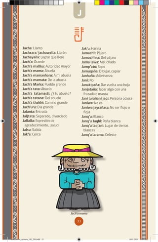 33
Jacha: Llanto
Jachxara/ jachawalla: Llorón
Jachayaña: Lograr que llore
Jach’a: Grande
Jach’a mallku: Autoridad mayor
Jach’a mama: Abuela
Jach’a mamanharu: A mi abuela
Jach’a mamata: De la abuela
Jach’a Marka: Pueblo grande
Jach’a tata: Abuelo
Jach’a tatamasti: ¿Y tu abuelo?
Jach’a tatana: Del abuelo
Jach’a thakhi: Camino grande
Jach’uru: Día grande
Jalanta: Entrada
Jaljtata: Separado, divorciado
Jallalla: Expresión de
agradecimiento, ¡salud!
Jalsu: Salida
Jak’a: Cerca
Jach’a mama
J
Jak’u: Harina
Jamach’i: Pájaro
Jamach’ina: Del pájaro
Jama lawa: Mal criado
Jamp’atu: Sapo
Jamuqaña: Dibujar, copiar
Janhuña: Adivinanza
Jani: No
Janakipaña: Dar vuelta una hoja
Janjataña: Tapar algo con una
frazada o manta
Jani lurañani jaqi: Persona ociosa
Janiwa: No es
Janiwa jayrañasa: No ser flojo o
floja
Janq’u: Blanco
Janq’u Jaqhi: Peña blanca
Janq’u laq’ani: Lugar de tierras
blancas
Janq’u larama: Celeste
diccionario_aymara_145_230.indd 33 14-01-2019 13:13:23
 