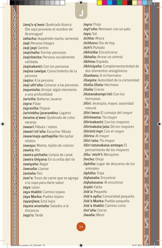 34
Janq’u q’awa: Quebrada blanca
(De aquí proviene el nombre de
Aconcagua)
Jañachu: Auquénido macho, semental
Jaqi: Persona íntegra
Jaqi jaqi: Gentío
Jaqichaña: Formar personas
Jaqichasita: Persona socialmente
validada
Jaqinakanti: Con las personas
Jaqina sawipa: Conocimiento de la
persona
Jaqiru: A la persona
Jaqi uñt’aña: Conocer a las personas
Jaquntaña: Arrojar algún elemento
a una profundidad
Jarisiña: Bañarse, lavarse
Jayra: Flojo
Jayrasiña: Flojear
Jaririnkhu/jararankhu: Lagarto
Jaruma q’awa: Quebrada de color
naranja
Jawari: Fábula / relato
Jawari ist’aña: Escuchar fábula
Jawarinaja apthapiña: Recopilar
relatos
Jawayu: Manta, tejido de colores
Jawira: Río
Jawira pichaña: Limpia de canal
Jawira thiyana: En la orilla del río
Jawiyaña: Regar
Jawsaña: Llamar
Jaxtaña: Feo
Jaxt’a: Trozo de carne que se agrega
a la sopa para darle sabor
Jaya: Lejos
Jaya thakhi: Camino lejano
Jaya Marka: Pueblo lejano
Jayanjiwa: Está lejos
Jayata aruntaña: Saludos a la
distancia
Jayp’u: Tarde
Jayra: Flojo
Jayt’uña: Remover con un palo
Jayu: Sal
Jichha: Ahora
Jichhuru: Día de hoy
Jich’i: Puñado
Jikhisiña: Encontrarse
Jikhaña: Arrear un animal
Jikhina: Espalda
Jikhisiyaña: Complementariedad de
dos elementos antagónicos
Jilanharu: A mi hermano
Jilaqata: Autoridad de la comunidad
Jilalla/Jilata: Hermano
Jilaña: Crecer
Jilatanakampi/nti: Con los
hermanos
Jiliri: Jerarquía, mayor, autoridad
natural
Jiliri iwxa: El consejo del mayor
Jilirimama: Tía mayor
Jilirinakanti: Con los mayores
Jilirinakata/jata: De los mayores
Jilirinti/mpi: Con el mayor
Jiliriru: Al mayor
Jiliri tata: Tío mayor
Jiliri tatanakana amtapa: El
pensamiento de los mayores
Jillu/ mich’i: Mezquino
Jinchu: Oreja
Jiphiña: Lugar de descanso de los
animales
Jiphilla: Tripa
Jiqhataña: Encontrar
Jiqhatasana: Al encontrar
Jirphi: Falda
Jisk’a: Pequeño
Jisk’a ayllu: Comunidad pequeña
Jisk’a Marka: Pueblo pequeño
Jisk’a thakhi: Camino corto
Jist’aña: Cerrar
Jiwaña: Morir
J
diccionario_aymara_145_230.indd 34 14-01-2019 13:13:24
 