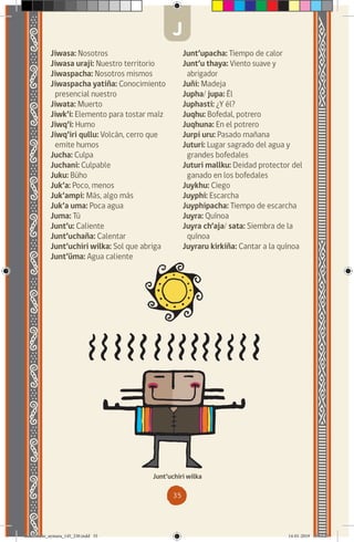 35
Jiwasa: Nosotros
Jiwasa uraji: Nuestro territorio
Jiwaspacha: Nosotros mismos
Jiwaspacha yatiña: Conocimiento
presencial nuestro
Jiwata: Muerto
Jiwk’i: Elemento para tostar maíz
Jiwq’i: Humo
Jiwq’iri qullu: Volcán, cerro que
emite humos
Jucha: Culpa
Juchani: Culpable
Juku: Búho
Juk’a: Poco, menos
Juk’ampi: Más, algo más
Juk’a uma: Poca agua
Juma: Tú
Junt’u: Caliente
Junt’uchaña: Calentar
Junt’uchiri wilka: Sol que abriga
Junt’üma: Agua caliente
Junt’upacha: Tiempo de calor
Junt’u thaya: Viento suave y
abrigador
Juñi: Madeja
Jupha/ jupa: Él
Juphasti: ¿Y él?
Juqhu: Bofedal, potrero
Juqhuna: En el potrero
Jurpi uru: Pasado mañana
Juturi: Lugar sagrado del agua y
grandes bofedales
Juturi mallku: Deidad protector del
ganado en los bofedales
Juykhu: Ciego
Juyphi: Escarcha
Juyphipacha: Tiempo de escarcha
Juyra: Quínoa
Juyra ch’aja/ sata: Siembra de la
quínoa
Juyraru kirkiña: Cantar a la quínoa
Junt’uchiri wilka
J
diccionario_aymara_145_230.indd 35 14-01-2019 13:13:25
 