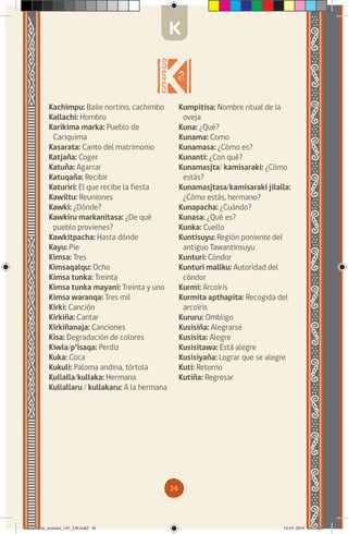 36
Kachimpu: Baile nortino, cachimbo
Kallachi: Hombro
Karikima marka: Pueblo de
Cariquima
Kasarata: Canto del matrimonio
Katjaña: Coger
Katuña: Agarrar
Katuqaña: Recibir
Katuriri: El que recibe la fiesta
Kawiltu: Reuniones
Kawki: ¿Dónde?
Kawkiru markanitasa: ¿De qué
pueblo provienes?
Kawkitpacha: Hasta dónde
Kayu: Pie
Kimsa: Tres
Kimsaqalqu: Ocho
Kimsa tunka: Treinta
Kimsa tunka mayani: Treinta y uno
Kimsa waranqa: Tres mil
Kirki: Canción
Kirkiña: Cantar
Kirkiñanaja: Canciones
Kisa: Degradación de colores
Kiwla/p’isaqa: Perdiz
Kuka: Coca
Kukuli: Paloma andina, tórtola
Kullalla/kullaka: Hermana
Kullallaru / kullakaru: A la hermana
Kumpitisa: Nombre ritual de la
oveja
Kuna: ¿Qué?
Kunama: Como
Kunamasa: ¿Cómo es?
Kunanti: ¿Con qué?
Kunamasjta/ kamisaraki: ¿Cómo
estás?
Kunamasjtasa/kamisaraki jilalla:
¿Cómo estás, hermano?
Kunapacha: ¿Cuándo?
Kunasa: ¿Qué es?
Kunka: Cuello
Kuntisuyu: Región poniente del
antiguo Tawantinsuyu
Kunturi: Cóndor
Kunturi mallku: Autoridad del
cóndor
Kurmi: Arcoíris
Kurmita apthapita: Recogida del
arcoíris
Kururu: Ombligo
Kusisiña: Alegrarse
Kusisita: Alegre
Kusisitawa: Está alegre
Kusisiyaña: Lograr que se alegre
Kuti: Retorno
Kutiña: Regresar
K
diccionario_aymara_145_230.indd 36 14-01-2019 13:13:26
 