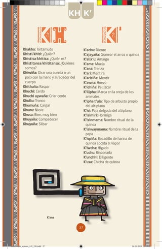 37
Khakha: Tartamudo
Khisti/khiti: ¿Quién?
Khistisa/khitisa: ¿Quién es?
Khistitansa/khititansa: ¿Quiénes
somos?
Khiwiña: Girar una cuerda o un
palo con la mano y alrededor del
cuerpo
Khithuña: Raspar
Khuchi: Cerdo
Khuchi uywaña: Criar cerdo
Khullu: Tronco
Khumuña: Cargar
Khunu: Nieve
Khusa: Bien, muy bien
Khuyaña: Compadecer
Khuyuña: Silbar
K’achu: Diente
K’ajayaña: Granear el arroz o quínoa
K’allk’u: Amargo
K’ama: Muela
K’ana: Trenza
K’ari: Mentira
K’arisiña: Mentir
K’awna: Huevo
K’ichiña: Pellizcar
K’illpha: Marca en la oreja de los
animales
K’ipha t’ula: Tipo de arbusto propio
del altiplano
K’isi: Paja delgada del altiplano
K’isimiri: Hormiga
K’isinmama: Nombre ritual de la
quínoa
K’isiwaymama: Nombre ritual de la
papa
K’ispiña: Bocadillo de harina de
quínoa cocida al vapor
K’iwcha: Hígado
K’uchu: Rinconada
K’unchhi: Diligente
K’usa: Chicha de quínoa
K’ana
KH K’
diccionario_aymara_145_230.indd 37 14-01-2019 13:13:26
 