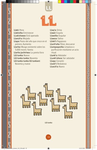 39
Llaki: Pena
Llakisiña: Entristecer
LLakisitawa: Está apenado
Llanch’u: Mojado
Llapa: Pasto del año que crece en el
potrero. Aumento
Llarita: Musgo existente sobre los
5.000 msnm. Yareta
Llarita jachiriwa: La yareta llora
Llä tunka: Nueve
Llä tunka tunka: Noventa
Llä tunka tunka llä tunkani:
Noventa y nueve
Llä tunka
LL
Llaq’a: Orina
Llawi: Esquila
Llawiña: Esquilar
Llawsa: Saliva
Llink’i: Pegajosos
Lluch’uña: Pelar, descuerar
Llumpaqasiña: Limpieza o
purificación mediante un acto
ritual
Llunk’u: Adulador
LLunk’uñasa: Ser adulador
Lluqu: Corazón
Llusk’i: Resbaloso
Lluxch’a: Nuera
diccionario_aymara_145_230.indd 39 14-01-2019 13:13:28
 