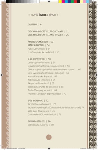 4
GRAFEMA | 6
DICCIONARIO CASTELLANO-AYMARA | 11
DICCIONARIO CASTELLANO-AYMARA | 25
ÁMBITO DOMÉSTICO | 53
MARKA (PUEBLO) | 54
Ayllu (Comunidad) | 54
Lurañanaja/ka (Actividades) | 56
JUQHU (POTRERO) | 58
Uywanaja/ka (Animales) | 58
Uywatanaja/ka (Animales domésticos) | 58
Chukara uywanaja/ka (Animales no domesticados) | 60
Uma uywanaja/ka (Animales del agua) | 60
Xamach’inaja/ka (Pájaros) | 62
Xaltirinaja/ka (Insectos) | 64
Akapacha (Naturaleza) | 66
Jiqhatasiña (Punto de ubicación) | 68
Pacha (Tiempo y espacio) | 68
Axayunti sarnaqawi (Espiritualidad) | 70
JAQI (PERSONA) | 72
Janchi (Cuerpo humano) | 72
Jaqi sarnaqawinaja/ka (Características de las personas) | 74
Wila masi (Parentesco) | 76
Qamaña kuti (Ciclo de la vida) | 78
SAWUÑA (TEJIDO) | 80
Saminaja/ka (Colores) | 80
ÍNDICE
diccionario_aymara_145_230.indd 4 14-01-2019 13:12:49
 