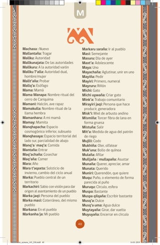 40
Markaru saraña: Ir al pueblo
Masi: Semejante
Masuru: Día de ayer
Maxt’a: Adolescente
Maya: Uno
Mayachaña: Aglutinar, unir en uno
Mayiña: Pedir
Mayiri: Primero, numeral
Mayruru: Riñón
Michi: Gato
Michi uywaña: Criar gato
Mink’a: Trabajo comunitario
Mirayiri jaqi: Persona que hace
producir, generadora
Misk’i: Miel de arbusto andino
Mismiña: Torcer fibra de lana en
forma gruesa
Mistuña: Salir
Mit’a: Medida de agua del patrón
de riego
Mujlli: Codo
Mukhiña: Oler, olfatear
Muk’una: Bollo de quínoa
Mulaña: Afilar
Mulljaña / mullapaña: Asustar
Munaña: Querer, apreciar, amar
Munata: Querido
Muniri: Querendón, que quiere
Muqu: Puño, o elemento de forma
parecida al puño
Muruqu: Círculo, esfera
Muspa: Bastante
Muspa qilqaña: Escribir bastante
Musq’a: Dulce
Musq’a uma: Agua dulce
Muytayaña: Girar, dar vuelta
Muyuyaña: Encerrar en círculo
Machaxa : Nuevo
Mallantaña: Tragar
Mallku: Autoridad
Mallkunajata: De las autoridades
Mallkuru: A la autoridad varón
Mallku T’alla: Autoridad dual,
hombre/mujer
Mallt’aña: Probar
Mallq’a: Esófago
Mama: Mamá
Mama Wanapa: Nombre ritual del
cerro de Cariquima
Mamani: Halcón, ave rapaz
Mamakulla: Nombre ritual de la
llama hembra
Mamanharu: A mi mamá
Mamay: Mamita
Manqhapacha: Espacio
cosmogónico inferior, subsuelo
Manqhasaya: Espacio territorial del
lado sur, parcialidad de abajo
Manq’a/ maq’a: Comida
Mantaña: Entrar
Maq’achaña: Cosechar
Maq’aña: Comer
Mara: Año
Mara t’aqaxta: Solsticio de
invierno, cambio del ciclo anual
Marka: Pueblo central de un
territorio
Markachiri: Sabio con visión para dar
origen al asentamiento de un pueblo
Marka jaqi: Persona del pueblo
Marka masi: Coterráneo, del mismo
pueblo
Markana: En el pueblo
Markanha/ja: Mi pueblo
M
diccionario_aymara_145_230.indd 40 14-01-2019 13:13:29
 
