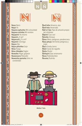 41
Nasa: Nariz
Naya: Yo
Nayana ayllunha: Mi comunidad
Nayana sutinha: Mi nombre
Nayapini: Yo mismo
Nayasti: ¿Y yo?
Nayarusti: ¿Y a mí?
Nayanti: Conmigo
Nayra: Ojo
Nayra phichhu: Ceja
Nina: Fuego
Nina chhaqha: Fogón
Nuwaña: Pegar, golpear
Nuwasxara: Peleador
Nuwasita qamaña: Vivir en
contiendas
Ñach’aña: Amarrar, atar
Ñach’ata: Amarrado
Ñak’a t’ula: Tipo de arbusto propio
del altiplano
Ñäpini: Casi casi
Ñatuña: Amasar
Ñaxu: Malo, peligroso, pendenciero
Ñaxu phuju: Vertiente peligrosa y
malo
Ñiq’i: Greda, barro
Ñiwi: Canal de regadío
Ñuñu: Pezón
Ñuñuyiri: Que amamanta
Ñusa: Podredumbre
Ñusata: Podrido
Mallku T’alla
N Ñ
diccionario_aymara_145_230.indd 41 14-01-2019 13:13:30
 