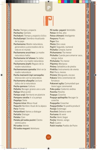42
Pacha: Tiempo y espacio
Pachachu: Gemelo
Pachakuti: Tiempo y espacio cíclico
Pachallampi: Siembra ritualizada
de la papa
Pachamama: Madre naturaleza,
generadora y procreadora de la
vida en el mundo
Pachamama arusiriwa: La madre
naturaleza habla
Pachamama ist’añawa: Se debe
escuchar a la madre naturaleza
Pachamama jirphi: Regazo de la
madre naturaleza
Pachamamana qamaña: Vivir en la
madre naturaleza
Pacha mamanti/mpi sarnaqaña:
Interacción con la naturaleza
Pachamama uñaqaña: Lectura
lúdica de la naturaleza
Pacha qamasa: Cultura
Pallaña: Recoger granos uno a uno
Pallqa: Bifurcación
Pampa uraji: Territorio en planicie
Pamparu saraña: Ir a la pampa
Paqalqu: Siete
Paqana/misa: Mesa ritual
Paquchi: Nombre ritual de la alpaca
Para: Frente
Parlaniñani: Vamos a dialogar
Parlaña: Dialogar
Pataka: Cien
Pataka pä tunka pusini: Ciento
veinticuatro
Pä tunka: Veinte
Pä tunka mayani: Veintiuno
Pä tunka payani: Veintidós
Patxa: Arriba, alto
Patxa chimani: Inteligente
Paxpuru: Pícaro
Paya: Dos
Päuta: Dos casas
Payiri: Segundo, numeral
Pichaña: Limpiar, barrer
Pichumama: Tía menor
Pichuña: Cuerda para amarrar saco,
talega, bolsa
Pichutata: Tío menor
Pilpintu: Mariposa
Pininu: Señalética de piedra
Pinkillu: Instrumento de viento
Pisi: Poco, menos
Pistata: Menguado, escaso
Pukara: Sitio ceremonial de
fortaleza
Pukarani ayllu: Comunidad que
tiene lugar ceremonial
Puku puku: Codorniz andina
Punchu: Poncho
Puquya: Cosecha
Puquya apthapiña: Recoger la
cosecha
Puquyaña: Cosechar
Puquychinha: Yo podría producir
Puraja: Estómago
Purchini: Debiera venir
Purisana: Al venir
Puriña: Venir, llegar
Purjta: Vienes, vengo
Pusi: Cuatro
Putiri marka: Pueblo de Putre
P
diccionario_aymara_145_230.indd 42 14-01-2019 13:13:31
 