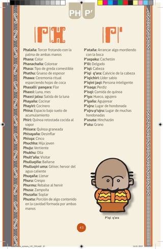 43
Phalaña: Torcer frotando con la
palma de ambas manos
Phana: Color
Phanachaña: Colorear
Phasa: Tipo de greda comestible
Phathu: Grueso de espesor
Phawa: Ceremonia ritual
esparciendo hojas de coca
Phaxalli/ panqara: Flor
Phaxsi: Luna, mes
Phaxsi jalsu: Salida de la luna
Phayaña: Cocinar
Phayiri: Cocinero
Phina: Espacio bajo suelo de
acumulamiento
Phiri: Quínoa retostada cocida al
vapor
Phisara: Quínoa graneada
Phisayaña: Desinflar
Phisqa: Cinco
Phuchha: Hija joven
Phuju: Vertiente
Phukhu: Olla
Phult’aña: Visitar
Phulluqiña: Bañarse
Phulluqiri uma: Géiser, hervor del
agua caliente
Phuqaña: Llenar
Phuru: Crespo
Phurmu: Rebalse al hervir
Phusa: Zampoña
Phusaña: Soplar
Phuxtu: Porción de algo contenido
en la cavidad formada por ambas
manos
P’ataña: Arrancar algo mordiendo
con la boca
P’axpaku: Cachetón
P’ili: Delgado
P’iqi: Cabeza
P’iqi q’ara: Calvicie de la cabeza
P’iqichiri: Líder sabio
P’iqini jaqi: Persona inteligente
P’isaqa: Perdiz
P’isqi: Comida de quínoa
P’iya: Hueco, agujero
P’iyaña: Agujerear
P’ujru: Lugar de hondonada
P’ujru p’ujru: Lugar de muchas
hondonadas
P’usuta: Hinchazón
P’utu: Grano
P’iqi q’ara
PH P’
diccionario_aymara_145_230.indd 43 14-01-2019 13:13:31
 