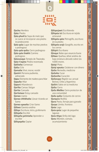 44
Qachu: Hembra
Qala: Piedra
Qala phurk’a: Sopa de maíz que
se cuece al incorporar una piedra
incandescente
Qala qala: Lugar de muchas piedras
o pedregoso
Qala qala qullu: Cerro pedregoso
Qala qala thakhi: Camino
pedregoso
Qalasasaya: Templo de Tiwanaku
Qala t’aqata: Piedra reventada
Qalltaña: Comenzar
Qallu: Cría
Qamaña: Vivir, morar, residir
Qamiri: Persona pudiente,
adinerado
Qapu: Elemento de madera para hilar
Qapuña: Hilar
Qapuri: Hilandera/o
Qariña: Cansar, fatigar
Qarita: Cansado
Qaritatwa: Estoy cansado
Qarwa: Llamo
Qarwa chhikhaña: Llevar tirando un
llamo
Qarwa uywaña: Criar llamo
Qillwa: Gaviota andina
Qillqa: Escritura, letra, grafemario
Qillqaña: Escribir
Qillqaña yatintaña: Aprender a
escribir
Qillqaqaña: Copiar
Qillqasjawi: Escribiendo
Qillqata isi: Escritura en tejido
artesanal
Qillqata qala: Petroglifo, escritura
en la piedra
Qillqata uraji: Geoglifo, escrito en
los cerros
Qillqiri: Escribano
Qinaya: Nube que anuncia lluvia
Qiñwa: Queñua, árbol andino de
baja estatura ubicado sobre los
4.000 msnm.
Qulqi: Plata
Qulqi apxata: Colaborar con dinero
Qulla: Remedio, medicina
Qullaña: Curar
Qullasiña: Curación
Qullasuyu: Región sur, actual
Bolivia, Chile y Argentina
Qulliri: Sabio en la medicina
Qullu: Cerro
Qullu Mallku: Cerro protector de
una comunidad
Qullu qullu: Conjunto de cerros
Qunqura: Rodilla
Qura: Pasto, forraje para ganado
Qurpa: Límite, frontera
Quta: Lago
Quta quta: Lugar de pequeñas
lagunas
Quta thiya: Orilla del lago
Qutu: Montón, cúmulo,
acumulamiento
Q
diccionario_aymara_145_230.indd 44 14-01-2019 13:13:33
 