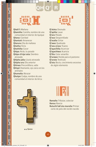 45
Qhalt’i: Mañana
Qhamiña: Camiña, nombre de una
comunidad al interior de Iquique
Qhana: Claridad
Qhantati: Amanecer
Qharuru: Día de mañana
Qhathu: Feria
Qhathiña: Cocer
Qhipa: Atrás, lo pasado
Qhipa ch’aja/sata: Siembra
atrasada
Qhipha jallu: Lluvia atrasada
Qhipha uru: Día anterior
Qhirwa: Precordillera, valle
Qhispi: Diamante, ojo zarco en los
animales
Qhumaña: Abrazar
Qhutpa: Codpa, nombre de una
comunidad al interior de Arica
Q’alatu: Desnudo
Q’apiña: Lavar
Q’ara: Pelado
Q’asa: Desportillado
Q’asaña: Gritar
Q’awa: Quebrada
Q’axu q’axu: Trueno
Q’ayachiña: Acariciar
Q’ayachiwa: Acaricia
Q’illu: Color amarillo
Q’urawa: Honda para el pastoreo
Q’uruta: Testículo
Q’utu: Bocio, crecimiento excesivo
de algún elemento
Qarwa
QH Q’ R
Ramaña: Tributar, colectar
Ransu: Rancio
Rutuchi/lak’uta muruña: Primer
corte de pelo del recién nacido
diccionario_aymara_145_230.indd 45 14-01-2019 13:13:33
 