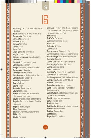 46
Salta: Figuras ornamentales en los
tejidos
Sallqa: Persona astuta y farsante
Samaraña: Descansar
Sami/phana: Color
Samka: Sueño
Samkaña: Soñar
Saña: Decir
Sapa: Solo
Sapa qamaña: Vivir solo
Sapüru: Cada día
Sapuru aruntaña: Saludo diario
Saraña: Ir
Sarayiri: El que suele guiar
Sarchini: Debiera ir
Sarija: Relincho, animal macho
Sarnaqata: Historia
Sarnaqawi: Movilidad
Sarsillu: Arete de lana de colores
Sarxasmati: Puedes ir
Sata/chája: Siembra
Sawi: Refrán
Sawu: Telar
Sawuña: Tejer a telar
Sawuri: Tejedora
Saxsali: Lanudo, se refiere a la
llama con más lana
Saya: Parcialidad de un territorio
Sayaña: Territorio de una familia,
estancia
Siqiña: Trazar, rayar
Siku: Zampoña
Sikura: Grupo musical aymara
Sillu: Uña
Sinija: Pantano
Sirinu: Se refiere a la deidad dadora
de las melodías musicales y que se
encuentra en los ríos
Siwa: Dice
Suk’aña: Ordenar
Sullkiri: Hermano menor
Sullu: Feto
Sulluña: Abortar
Suma: Bien
Suma arama: Buena noche
Suma arusiña: Hablar con coherencia
Suma ch’aja/sata: Buena siembra
Sumalla: Bonita
Suma qamaña: Vida en armonía
Suma qilqaña: Escribir bien
Suma uru: Buen día
Suni: Cordillera
Suni jak’a: Cerca de la cordillera
Sunina: En la cordillera
Sunina qamaña: Vivir en la cordillera
Suni patxa: Sobre la cordillera
Suquri: Corredizo
Suquri uma: Agua corriente
Sura: Planta típica de humedales
Suri: Avestruz
Suri chuku: Sombrero del sikuri con
plumas de avestruz
Suriri: Lugar de avestruces
Suru: Pico de ave
Suti: Nombre
Sutichaña: Nombrar o colocar nombre
Sutini: Tiene nombre
Sutipa: Su nombre
Suxta: Seis
Suyu: Región andina
S
diccionario_aymara_145_230.indd 46 14-01-2019 13:13:34
 