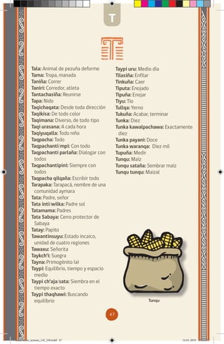 47
Tala: Animal de pezuña deforme
Tama: Tropa, manada
Taniña: Correr
Taniri: Corredor, atleta
Tantachasiña: Reunirse
Tapa: Nido
Taqichaqata: Desde toda dirección
Taqikisa: De todo color
Taqimana: Diverso, de todo tipo
Taqi urasana: A cada hora
Taqiyuqalla: Todo niño
Taqpacha: Todo
Taqpachanti/mpi: Con todo
Taqpachanti parlaña: Dialogar con
todos
Taqpachantipini: Siempre con
todos
Taqpacha qilqaña: Escribir todo
Tarapaka: Tarapacá, nombre de una
comunidad aymara
Tata: Padre, señor
Tata inti/wilka: Padre sol
Tatamama: Padres
Tata Sabaya: Cerro protector de
Sabaya
Tatay: Papito
Tawantinsuyu: Estado incaico,
unidad de cuatro regiones
Tawaxu: Señorita
Taykch’i: Suegra
Tayna: Primogénito (a)
Taypi: Equilibrio, tiempo y espacio
medio
Taypi ch’aja/sata: Siembra en el
tiempo exacto
Taypi thaqhawi: Buscando
equilibrio
Taypi uru: Medio día
Tilasiña: Enfilar
Tinkuña: Caer
Tiputa: Enojado
Tipuña: Enojar
Tiyu: Tío
Tullqa: Yerno
Tukuña: Acabar, terminar
Tunka: Diez
Tunka kawalpachawa: Exactamente
diez
Tunka payani: Doce
Tunka waranqa: Diez mil
Tupuña: Medir
Tunqu: Maíz
Tunqu sataña: Sembrar maíz
Tunqu tunqu: Maizal
Tunqu
T
diccionario_aymara_145_230.indd 47 14-01-2019 13:13:35
 
