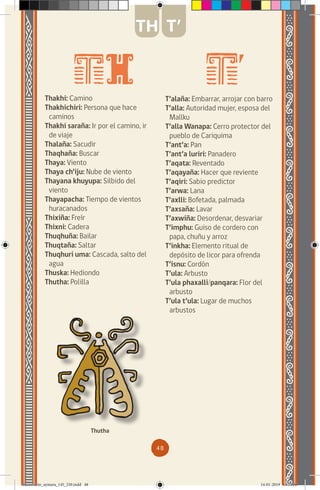 48
Thakhi: Camino
Thakhichiri: Persona que hace
caminos
Thakhi saraña: Ir por el camino, ir
de viaje
Thalaña: Sacudir
Thaqhaña: Buscar
Thaya: Viento
Thaya ch’iju: Nube de viento
Thayana khuyupa: Silbido del
viento
Thayapacha: Tiempo de vientos
huracanados
Thixiña: Freír
Thixni: Cadera
Thuqhuña: Bailar
Thuqtaña: Saltar
Thuqhuri uma: Cascada, salto del
agua
Thuska: Hediondo
Thutha: Polilla
T’alaña: Embarrar, arrojar con barro
T’alla: Autoridad mujer, esposa del
Mallku
T’alla Wanapa: Cerro protector del
pueblo de Cariquima
T’ant’a: Pan
T’ant’a luriri: Panadero
T’aqata: Reventado
T’aqayaña: Hacer que reviente
T’aqiri: Sabio predictor
T’arwa: Lana
T’axlli: Bofetada, palmada
T’axsaña: Lavar
T’axwiña: Desordenar, desvariar
T’imphu: Guiso de cordero con
papa, chuñu y arroz
T’inkha: Elemento ritual de
depósito de licor para ofrenda
T’isnu: Cordón
T’ula: Arbusto
T’ula phaxalli/panqara: Flor del
arbusto
T’ula t’ula: Lugar de muchos
arbustos
Thutha
TH T’
diccionario_aymara_145_230.indd 48 14-01-2019 13:13:36
 