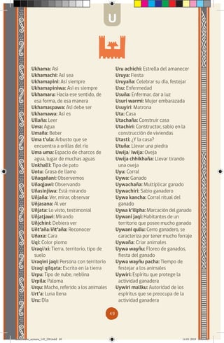 49
Ukhama: Así
Ukhamachi: Así sea
Ukhamapini: Así siempre
Ukhamapiniwa: Así es siempre
Ukhamaru: Hacia ese sentido, de
esa forma, de esa manera
Ukhamaspawa: Así debe ser
Ukhamawa: Así es
Ullaña: Leer
Uma: Agua
Umaña: Beber
Uma t’ula: Arbusto que se
encuentra a orillas del río
Uma uma: Espacio de charcos de
agua, lugar de muchas aguas
Unkhalli: Tipo de pato
Untu: Grasa de llamo
Uñaqañani: Observemos
Uñaqjawi: Observando
Uñasinjiwa: Está mirando
Uñjaña: Ver, mirar, observar
Uñjasana: Al ver
Uñjata: Lo visto, testimonial
Uñjatjawi: Mirando
Uñjchini: Debiera ver
Uñt’aña/iñt’aña: Reconocer
Uñaxa: Cara
Uqi: Color plomo
Uraqi/xi: Tierra, territorio, tipo de
suelo
Uraqini jaqi: Persona con territorio
Uraqi qilqata: Escrito en la tierra
Urpu: Tipo de nube, neblina
Urpila: Paloma
Urqu: Macho, referido a los animales
Urt’a: Luna llena
Uru: Día
Uru achichi: Estrella del amanecer
Uruya: Fiesta
Uruyaña: Celebrar su día, festejar
Usu: Enfermedad
Usuña: Enfermar, dar a luz
Usuri warmi: Mujer embarazada
Usuyiri: Matrona
Uta: Casa
Utachaña: Construir casa
Utachiri: Constructor, sabio en la
construcción de viviendas
Utasti: ¿Y la casa?
Utuña: Llevar una piedra
Uwija/ Iwija: Oveja
Uwija chhikhaña: Llevar tirando
una oveja
Uyu: Corral
Uywa: Ganado
Uywachaña: Multiplicar ganado
Uywachiri: Sabio ganadero
Uywa kancha: Corral ritual del
ganado
Uywa k’illpha: Marcación del ganado
Uywani jaqi: Habitantes de un
territorio que posee mucho ganado
Uywani qullu: Cerro ganadero, se
caracteriza por tener mucho forraje
Uywaña: Criar animales
Uywa wayñu: Floreo de ganados,
fiesta del ganado
Uywa wayñu pacha: Tiempo de
festejar a los animales
Uywiri: Espíritu que protege la
actividad ganadera
Uywiri mallku: Autoridad de los
espíritus que se preocupa de la
actividad ganadera
U
diccionario_aymara_145_230.indd 49 14-01-2019 13:13:36
 