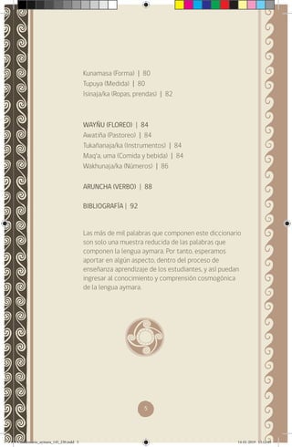 5
Kunamasa (Forma) | 80
Tupuya (Medida) | 80
Isinaja/ka (Ropas, prendas) | 82
WAYÑU (FLOREO) | 84
Awatiña (Pastoreo) | 84
Tukañanaja/ka (Instrumentos) | 84
Maq’a, uma (Comida y bebida) | 84
Wakhunaja/ka (Números) | 86
ARUNCHA (VERBO) | 88
BIBLIOGRAFÍA | 92
Las más de mil palabras que componen este diccionario
son solo una muestra reducida de las palabras que
componen la lengua aymara. Por tanto, esperamos
aportar en algún aspecto, dentro del proceso de
enseñanza aprendizaje de los estudiantes, y así puedan
ingresar al conocimiento y comprensión cosmogónica
de la lengua aymara.
diccionario_aymara_145_230.indd 5 14-01-2019 13:12:49
 