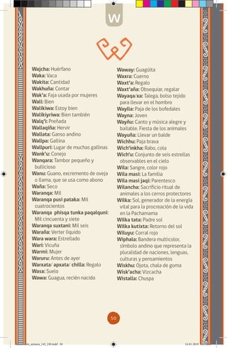 50
Wajcha: Huérfano
Waka: Vaca
Wakita: Cantidad
Wakhuña: Contar
Wak’a: Faja usada por mujeres
Wali: Bien
Walikiwa: Estoy bien
Walikiyriwa: Bien también
Walq’i: Preñada
Wallaqiña: Hervir
Wallata: Ganso andino
Wallpa: Gallina
Wallpuri: Lugar de muchas gallinas
Wank’u: Conejo
Wanqara: Tambor pequeño y
bullicioso
Wanu: Guano, excremento de oveja
o llama, que se usa como abono
Waña: Seco
Waranqa: Mil
Waranqa pusi pataka: Mil
cuatrocientos
Waranqa phisqa tunka paqalquni:
Mil cincuenta y siete
Waranqa suxtani: Mil seis
Waraña: Verter líquido
Wara wara: Estrellado
Wari: Vicuña
Warmi: Mujer
Waruru: Antes de ayer
Warxata/ apxata/ chilla: Regalo
Wasa: Suelo
Wawa: Guagua, recién nacido
Waway: Guagüita
Waxra: Cuerno
Waxt’a: Regalo
Waxt’aña: Obsequiar, regalar
Wayaqa/xa: Talega, bolso tejido
para llevar en el hombro
Waylla: Paja de los bofedales
Wayna: Joven
Wayñu: Canto y música alegre y
bailable. Fiesta de los animales
Wayuña: Llevar un balde
Wichhu: Paja brava
Wich’inkha: Rabo, cola
Wich’u: Conjunto de seis estrellas
observables en el cielo
Wila: Sangre, color rojo
Wila masi: La familia
Wila masi jaqi: Parentesco
Wilancha: Sacrificio ritual de
animales a los cerros protectores
Wilka: Sol, generador de la energía
vital para la procreación de la vida
en la Pachamama
Wilka tata: Padre sol
Wilka kutixta: Retorno del sol
Wiluyu: Corral rojo
Wiphala: Bandera multicolor,
símbolo andino que representa la
pluralidad de naciones, lenguas,
culturas y pensamientos
Wiskhu: Ojota, chala de goma
Wisk’acha: Vizcacha
Wistalla: Chuspa
W
diccionario_aymara_145_230.indd 50 14-01-2019 13:13:36
 