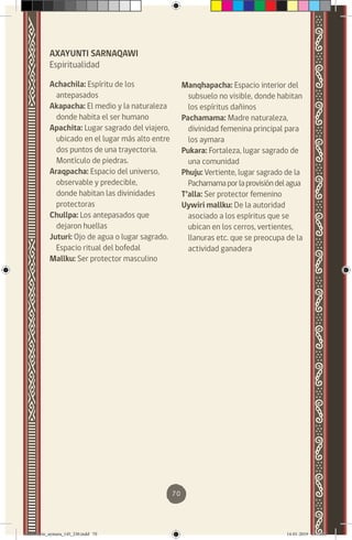 70
AXAYUNTI SARNAQAWI
Espiritualidad
Achachila: Espíritu de los
antepasados
Akapacha: El medio y la naturaleza
donde habita el ser humano
Apachita: Lugar sagrado del viajero,
ubicado en el lugar más alto entre
dos puntos de una trayectoria.
Montículo de piedras.
Araqpacha: Espacio del universo,
observable y predecible,
donde habitan las divinidades
protectoras
Chullpa: Los antepasados que
dejaron huellas
Juturi: Ojo de agua o lugar sagrado.
Espacio ritual del bofedal
Mallku: Ser protector masculino
Manqhapacha: Espacio interior del
subsuelo no visible, donde habitan
los espíritus dañinos
Pachamama: Madre naturaleza,
divinidad femenina principal para
los aymara
Pukara: Fortaleza, lugar sagrado de
una comunidad
Phuju: Vertiente, lugar sagrado de la
Pachamamaporlaprovisióndelagua
T’alla: Ser protector femenino
Uywiri mallku: De la autoridad
asociado a los espíritus que se
ubican en los cerros, vertientes,
llanuras etc. que se preocupa de la
actividad ganadera
diccionario_aymara_145_230.indd 70 14-01-2019 13:13:55
 