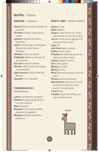 84
WAYÑU | Floreo
AWATIÑA | Pastoreo
Awatiri: Persona que se dedica al
pastoreo
Ch’arkhi: Charqui, carne seca y
salada
Jañachu: Auquénido macho,
semental
Jaylli: Canción que se interpreta
durante la marca de los
animales
Jikhaña: Arrear un animal
K’illphaña: Marca en la oreja de
los animales
Lip’i chi: Cuero de animal
Sarsillu: Arete de lana de colores
para animales
Uywa kancha: Corral ritual del
ganado
Uywaña: Criar animales
TUKAÑANAJA/KA |
Instrumentos
Lakita: Variedad de zampoña
Pinkillu: Flauta grande de pico
con seis orificios
Siku: Zampoña
Wantula: Instrumento andino
parecido a la guitarra
Wanqara: Tambor pequeño y
bullicioso
MAQ’A, UMA | Comida, bebida
Aycha: Carne
Awti: Hambre
Chayru: Sopa hecha con chuñu
machacado y carne de cordero
Jaxt’a: Carne que se agrega a la
sopa para darle sabor
Jayu: Sal
Junt’üma: Agua caliente
Kanka: Carne asada
K’ispiña: Bocadillo de harina de
quínoa cocida al vapor
Lawita: Sopa de quínoa
Lik’i: Sebo, grasa
Manq’a: Comida
Musq’a: Dulce
Phiri: Quínoa retostada cocida al
vapor
Phisara: Quínoa graneada
Qala phurk’a: Sopa de maíz que
se cuece al incorporar una
piedra incandescente
T’ant’a: Pan
T’imphu: Guiso de cordero con
papa, chuñu y arroz
Sarsillu
diccionario_aymara_145_230.indd 84 14-01-2019 13:14:09
 