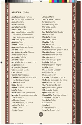 88
ARUNCHA | Verbo
Achikaña: Rogar, suplicar
Ajlliña: Escoger, seleccionar
Alaña: Comprar
Alxaña: Vender
Amtaña: Recordar
Amukt’aña: Callar
Amuyaña: Prestar atención
/ entender, comprender/
averiguar, conocer /pensar
Anataña: Jugar
Apaniña: Traer
Apaña: Llevar
Aparaña: Quitar, arrebatar
Apsuña: Sacar
Armt’aña/ Armaña: Olvidar
Arsuña: Pronunciar
Aruntaña: Saludar
Arusiña: Hablar
Askichaña: Arreglar, componer
Atipaña: Ganar
Atipasiña: Competir
Chinuña: Atar, anudar
Churaña: Dar
Chhikhiña: Preguntar
Ch’ukuña: Coser, unir con hilos
mediante puntadas
Ch’umaña: Besar
Ikiña: Dormir
Imaña: Guardar, conservar
Irpaña: Guiar
Ist’aña: Escuchar y obedecer
Iwxaña: Recomendar, aconsejar
Jachaña: Llorar
Jakhuña: Contar
Jamuqaña: Dibujar, copiar
Janhusiña: Adivinar
Jariña: Lavar
Jilaña: Crecer
Jiwaña: Morir
Junt’uchaña: Calentar
Katuña: Agarrar
Kusisiña: Alegrarse
K’arisiña: Mentir
Laruña: Reír
Lunthataña: Robar, hurtar
Luraña: Hacer
Mantaña: Entrar
Maq’aña: Comer
Mayiña: Pedir
Mistuña: Salir
Mukhiña: Oler, olfatear
Munaña: Querer, apreciar, amar
Nuwaña: Pegar, golpear
Ñach’aña: Amarrar, atar
Ñatuña: Amasar
Pallaña: Recoger grano
Parlaña: Dialogar
Pichaña: Barrer, limpiar
Puriña: Venir
Phanachaña: Colorear
Phayaña: Cocinar
Phusaña: Soplar
P’ataña: Estirar con la boca
Qalltaña: Comenzar, dar inicio
Qamaña: Morar, residir
Qariña: Cansar, fatigar
Qillqaña: Escribir, grabar
Qillqaqaña: Copiar
Qhumaña: Abrazar
Q’ayachiña: Acariciar, mimar
Samaraña: Descansar
Samkaña: Soñar
Saña: Decir
Saraña: Ir
Sataña: Sembrar
Sawuña: Tejer a telar
diccionario_aymara_145_230.indd 88 14-01-2019 13:14:12
 