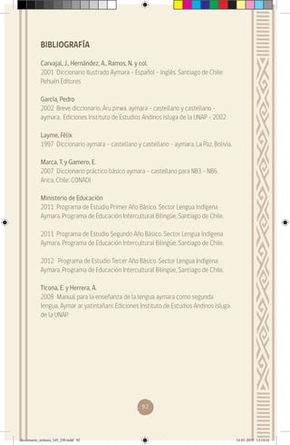 92
BIBLIOGRAFÍA
Carvajal, J., Hernández, A., Ramos, N. y col.
2001 Diccionario Ilustrado Aymara – Español – Inglés. Santiago de Chile:
Pehuén Editores
García, Pedro
2002 Breve diccionario, Aru pirwa, aymara – castellano y castellano –
aymara. Ediciones Instituto de Estudios Andinos Isluga de la UNAP – 2002
Layme, Félix
1997 Diccionario aymara – castellano y castellano – aymara. La Paz, Bolivia.
Marca, T. y Gamero, E.
2007 Diccionario práctico básico aymara – castellano para NB3 - NB6.
Arica, Chile: CONADI
Ministerio de Educación
2011 Programa de Estudio Primer Año Básico. Sector Lengua Indígena
Aymara. Programa de Educación Intercultural Bilingüe, Santiago de Chile.
2011 Programa de Estudio Segundo Año Básico. Sector Lengua Indígena
Aymara. Programa de Educación Intercultural Bilingüe, Santiago de Chile.
2012 Programa de Estudio Tercer Año Básico. Sector Lengua Indígena
Aymara. Programa de Educación Intercultural Bilingüe, Santiago de Chile.
Ticona, E. y Herrera, A.
2008 Manual para la enseñanza de la lengua aymara como segunda
lengua. Aymar ar yatintañani. Ediciones Instituto de Estudios Andinos Isluga
de la UNAP.
diccionario_aymara_145_230.indd 92 14-01-2019 13:14:16
 
