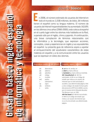 glosario básico


                                                         E
Glosario básico inglés-español
                                                               n 2006, el número estimado de usuarios de Internet en
                                                               todo el mundo es 1,018 millones; de éstos, 64 millones
                                                         tienen el español como su lengua materna. El número de
de informática y tecnología
                                                         usuarios de Intenet hispanohablantes ha aumentado 163.8%
                                                         en los últimos cinco años (2000-2005); esto coloca al español
                                                         en el cuarto lugar entre los idiomas más hablados en la Red,
                                                         superado sólo por el inglés, chino y japonés. A continuación,
                                                         una breve compilación de términos relacionados con
                                                         la informática y la tecnología, que expresan acciones,
                                                         conceptos, cosas y experiencias en inglés y sus equivalentes
                                                         en español. La presente guía de referencia aspira a aportar
                                                         al enriquecimiento del vocabulario característico de estas
                                                         materias en español, y a la comunicación entre los usuarios
                                                         que se expresan en estos dos idiomas.


                                                         Abreviaturas usadas en este glosario   Símbolos, signos y números
                                                         	
                                                         	      abr.	    abreviatura            @, at sím. @, arroba, en.
                                                         	      adj.	    adjetivo               /, slash sig. barra oblicua.
                                                         	      adv.	    adverbio               , backslash sig. barra oblicua invertida.
                                                         	      cód.	    código                 401 Unauthorized cód. 401 No
                                                         	      n.	      nombre                 autorizado; el 401 es un código de
                                                         	      pref.	   prefijo                estado que indica a un usuario de
                                                         	      s.	      substantivo            Internet que no está autorizado a
                                                         	      sig.	    signo                  acceder a una determinada página; éste
                                                         	      sím.	    símbolo                y otros códigos de estado forman parte
                                                         	      v.	      verbo                  del protocolo HTTP de la WWW, escrito
                                                                                                por el inventor de la Telaraña Mundial
                                                                                                Tim Berners-Lee, en 1992.
                                                                                                404 Not found cód. 404 No encontrado;
                                                                                                el 404 es un código de estado que
                                                                                                indica a un usuario de Internet que
                             Por Ángel Carrión Tavárez




                                                                                                no se ha encontrado una determinada
                                                                                                página.
 